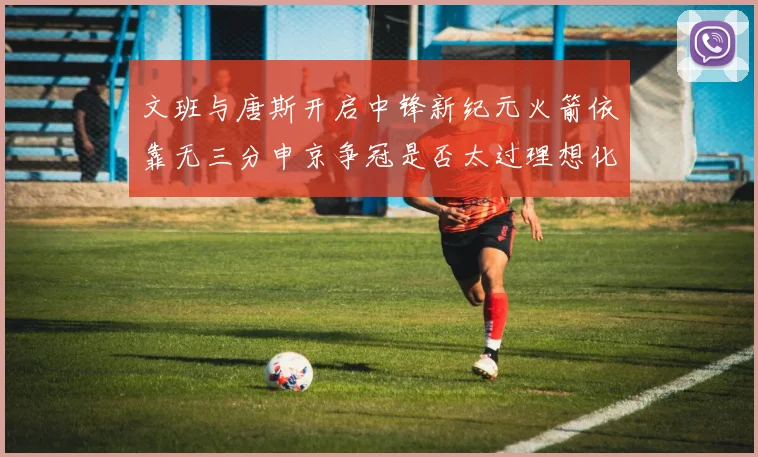 文班与唐斯开启中锋新纪元火箭依靠无三分申京争冠是否太过理想化
