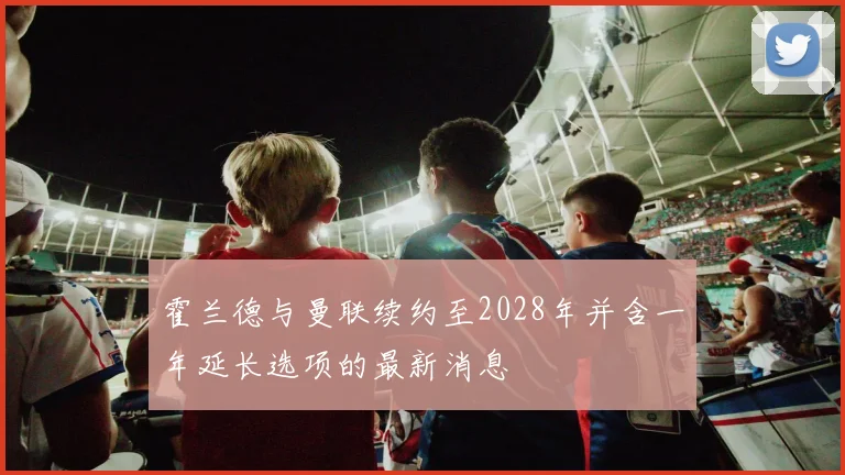 霍兰德与曼联续约至2028年并含一年延长选项的最新消息