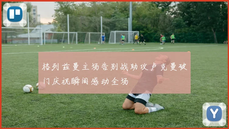 格列兹曼主场告别战助攻卢克曼破门庆祝瞬间感动全场