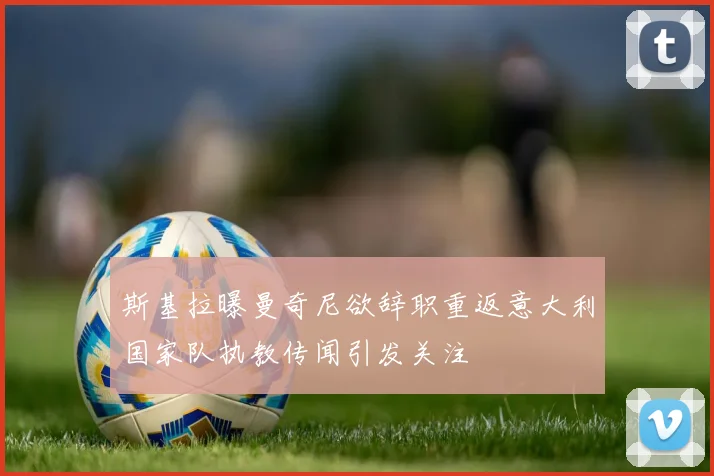 斯基拉曝曼奇尼欲辞职重返意大利国家队执教传闻引发关注