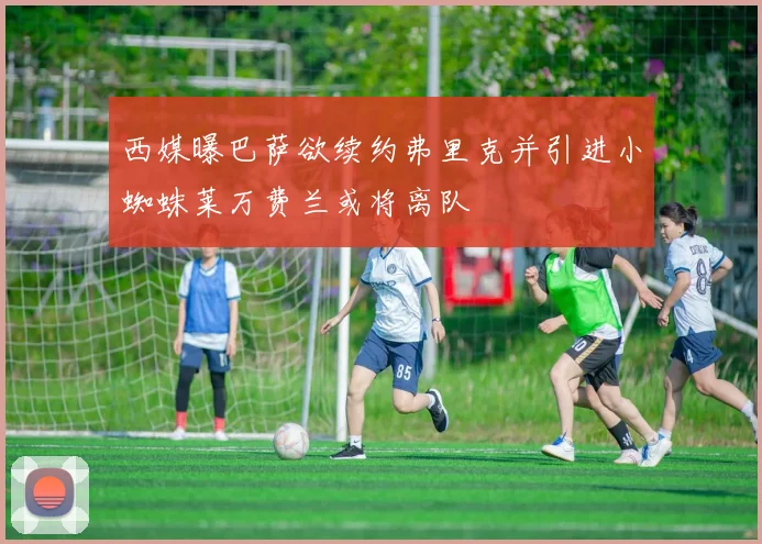 西媒曝巴萨欲续约弗里克并引进小蜘蛛莱万费兰或将离队