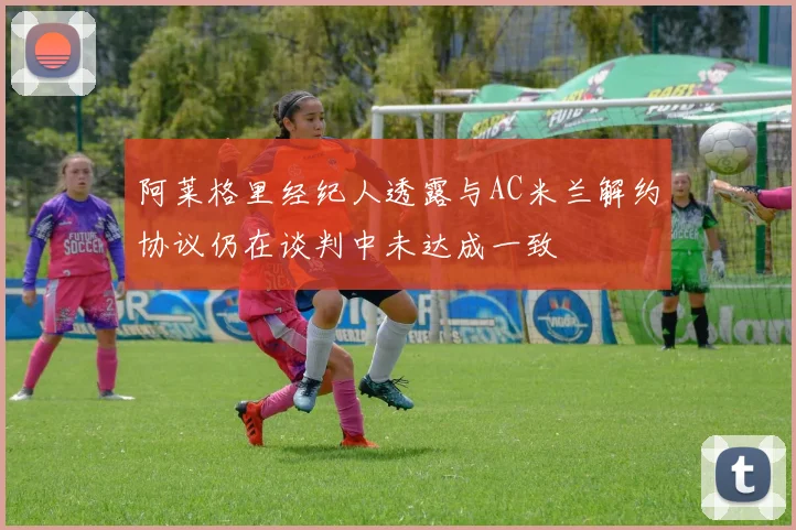 阿莱格里经纪人透露与AC米兰解约协议仍在谈判中未达成一致