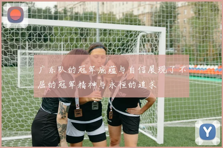 广东队的冠军底蕴与自信展现了不屈的冠军精神与永恒的追求