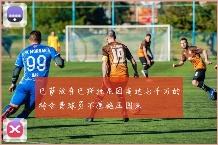 巴萨放弃巴斯托尼因高达七千万的转会费球员不愿施压国米
